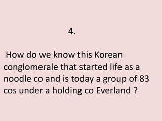 4.

 How do we know this Korean
conglomerale that started life as a
noodle co and is today a group of 83
cos under a holding co Everland ?
 