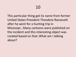 10
This particular thing got its name from former
United States President Theodore Roosevelt
after he went for a hunting trip in
Mississipi...Many cartoons were published on
the incident and this interesting object was
created based on that..What am i talking
about?
 