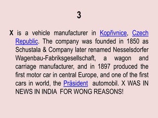3
X is a vehicle manufacturer in Kopřivnice, Czech
  Republic. The company was founded in 1850 as
  Schustala & Company later renamed Nesselsdorfer
  Wagenbau-Fabriksgesellschaft, a wagon and
  carriage manufacturer, and in 1897 produced the
  first motor car in central Europe, and one of the first
  cars in world, the Präsident automobil. X WAS IN
  NEWS IN INDIA FOR WONG REASONS!
 