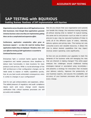CLOUD-BASED, SECURE SOLUTION FOR TESTING SAP
2350 M i ssi on C ol l eg e Bl vd, Sui te1152, Santa C l ar a, C A 95054, U SA + 1- 650- 200- 8483 | + 1- 802- 221- 0004
WWW.BQU R IOU S.C OM
AU TOMATI ON PER F OR MAN C E SEC U R I TY SET-U P TC OETEST C ON SU LTAN C Y
SAP TESTING with BQURIOUS
Enabling Business Readiness of SAP implementation with bqurious
OrganizationacrossthegloberelyonSAPApplicationstorun
their businesses. Even though these applications generate
immense business value oncethey are implemented,getting
there can be a complicated and expensive affair.
Furthermore, application complexities often grow as
businesses expand –- as does the need for testing those
applications before they are deployed. Therefore, time- and
cost-effective testing of SAP applications is essential to
Continued business success.
Enterprises fight a constant battle against backlog:
competitive and market pressures drive deadlines to
deliver more functionality in more locations for more
products and services. While a crucial advantage of the
SAP architecture is that configuration changes can be
made easily to expose or modify capabilities quickly,
how do you best avoid unintended consequences when
it comes to changes in your configuration?
And it’s not just enhancements and expansion, either.
The added pressure of regulatory and audit compliance
means each and every change event requires
verification that critical business processes are still
accurate and available.
ACCELERATE SAP TESTING
How do you ensure that your organization and systems
can handle this change, the extensive testing required,
all without slowing time to market? In typical testing,
the same end to end process—such as order to cash or
procure to pay—may be executed hundreds of times to
verify all of the different types of orders, materials,
delivery options and pricing rules. This testing not only
consumes scarce and valuable resources, it delays the
time to deliver desired capabilities that may impact
revenue and/or operating costs significantly.
So how can you accelerate your upgrades to meet the
demands of the business while still managing the risks
that are inherent in making changes? This white paper
analyzes the challenges around traditional testing
strategies—manual or automated using record/play—
and presents a strategy for innovation that increases
your delivery velocity, improves the productivity of
your business experts, and assures the availability and
accuracy of your business processes after each and
every change.
 