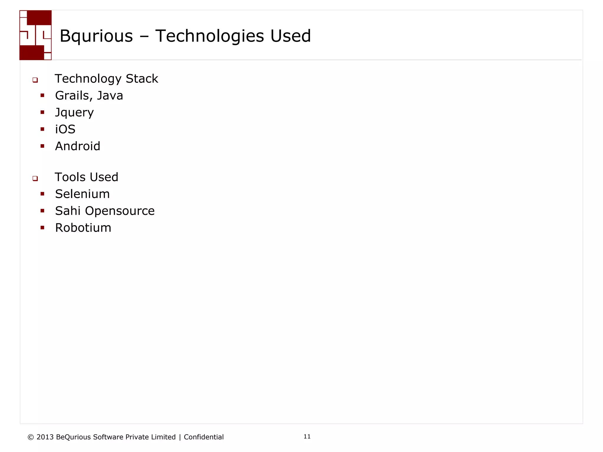 © 2013 BeQurious Software Private Limited | Confidential 11
Complete Test Automation & Management Suite
 Collaborate and use bqurious to:
– Manage User Stories
– Manage Sprints
– Create “Programming Less” Automated Functional Test Cases and map to Stories
and sprints for easy traceability
– Manage Test Data
– Define Execution Platforms (Machines, Devices, OS, Browsers)
– Execute automated Test Cases on one or more platform –browser combinations
– Analyze consolidated results with screenshots
– Log defect in the system of your choice at the click of a button
 