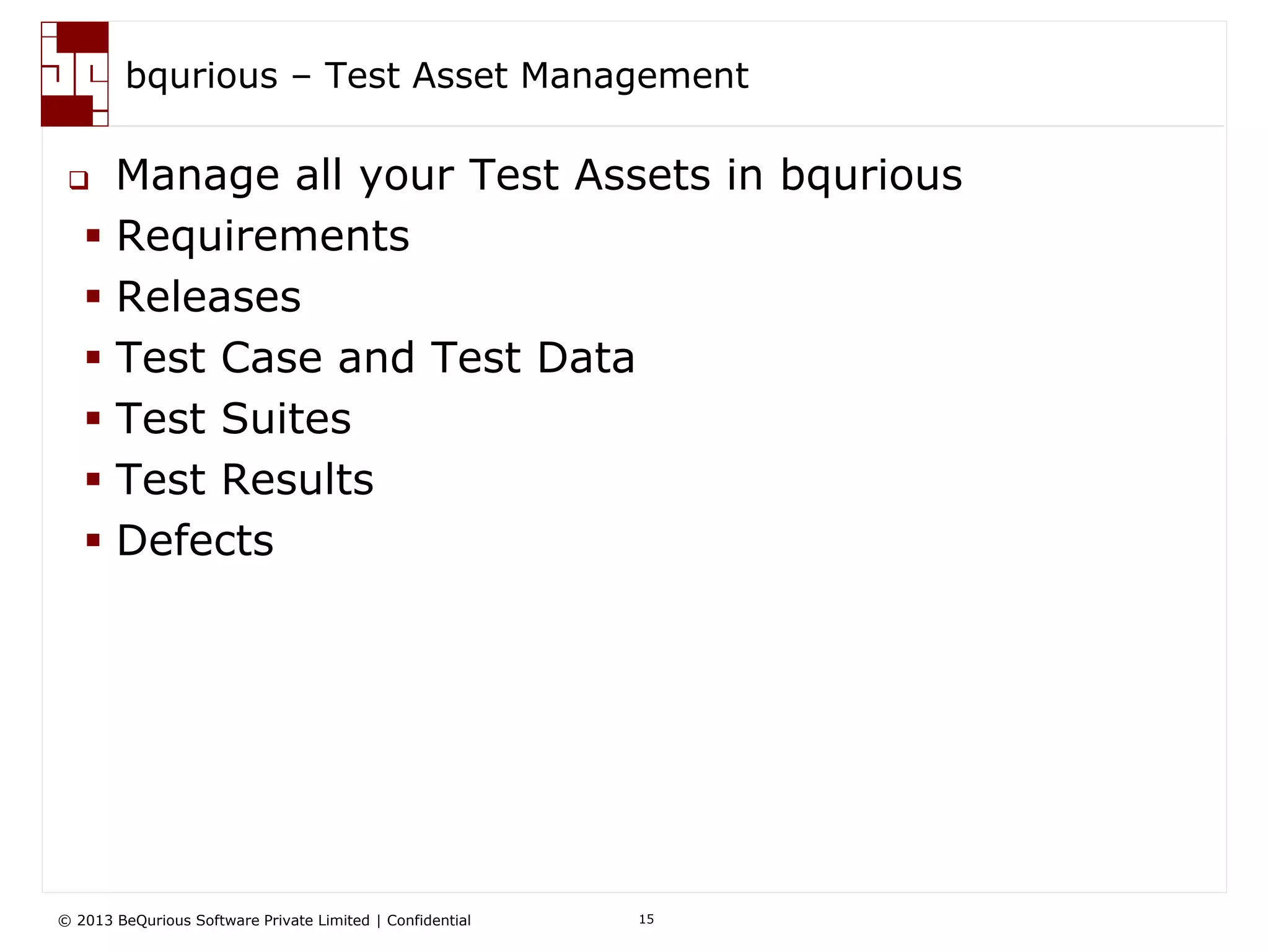 © 2013 BeQurious Software Private Limited | Confidential 15
“No Programming” Functional Automation
 Create automation test cases
without writing a single line of
code using a simple grid interface.
 Create test cases for testing entire
workflows by combining other
“building block” test cases.
 Drive your test cases with
dynamic data.
 Test cases decoupled from UI
Model
• Focus on testing not writing code for test.
• Manual Test Engineers can easily create automation tests.
• Business user can review tests and spot mistakes early on
• Respond to changes faster
How does it help me?
 