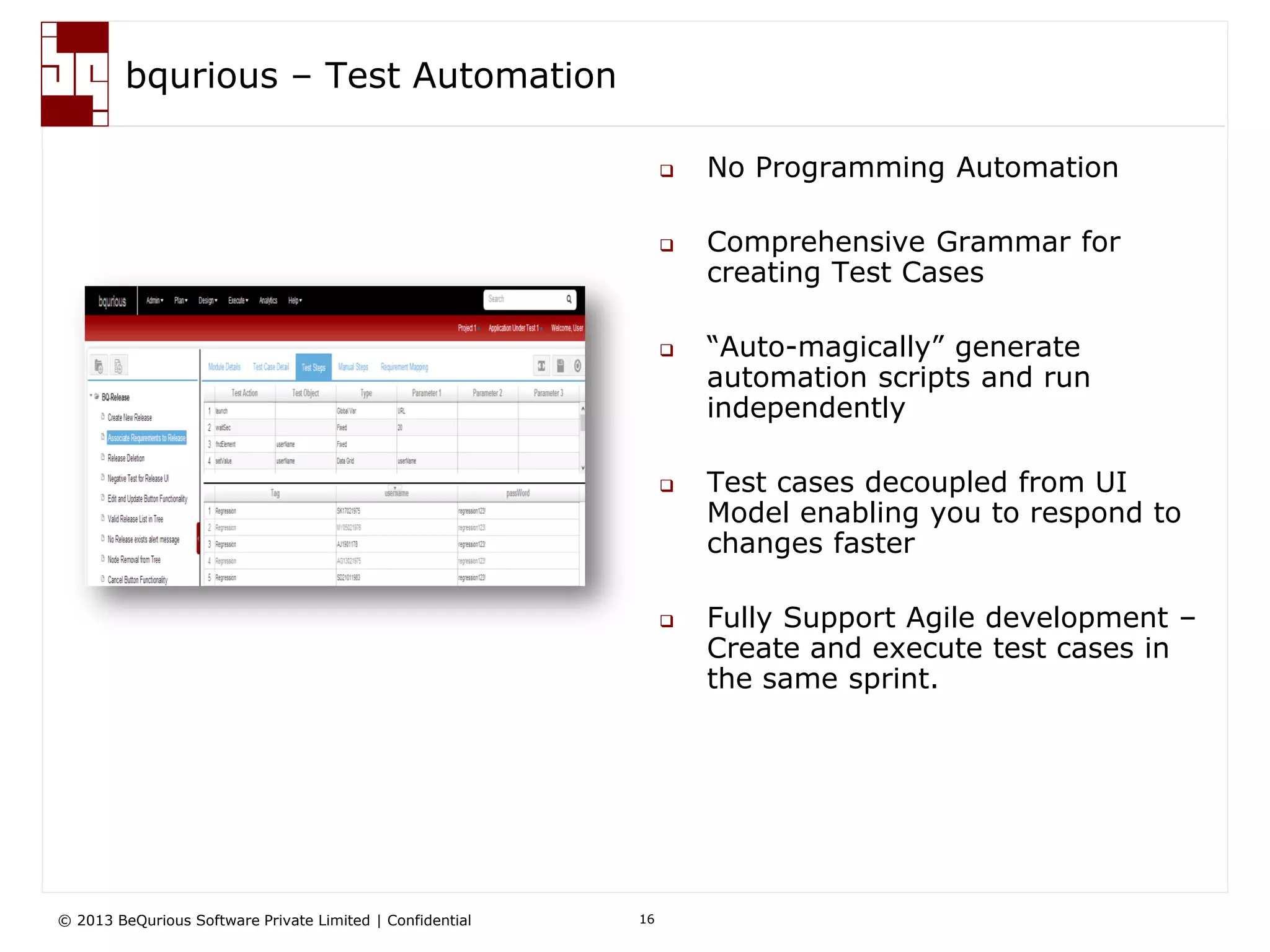 © 2013 BeQurious Software Private Limited | Confidential 16
bqurious - Analytics
 Role based Dashboard
 Comprehensive reports
 Application Health
 Quality and Defect Metrics
 RoI calculator
 Traceability Matrix
• Leadership can get the application health at a glance
• Engineers can get the detail view of execution results
• Respond to development team faster for defects, if any
How does it help me?
 