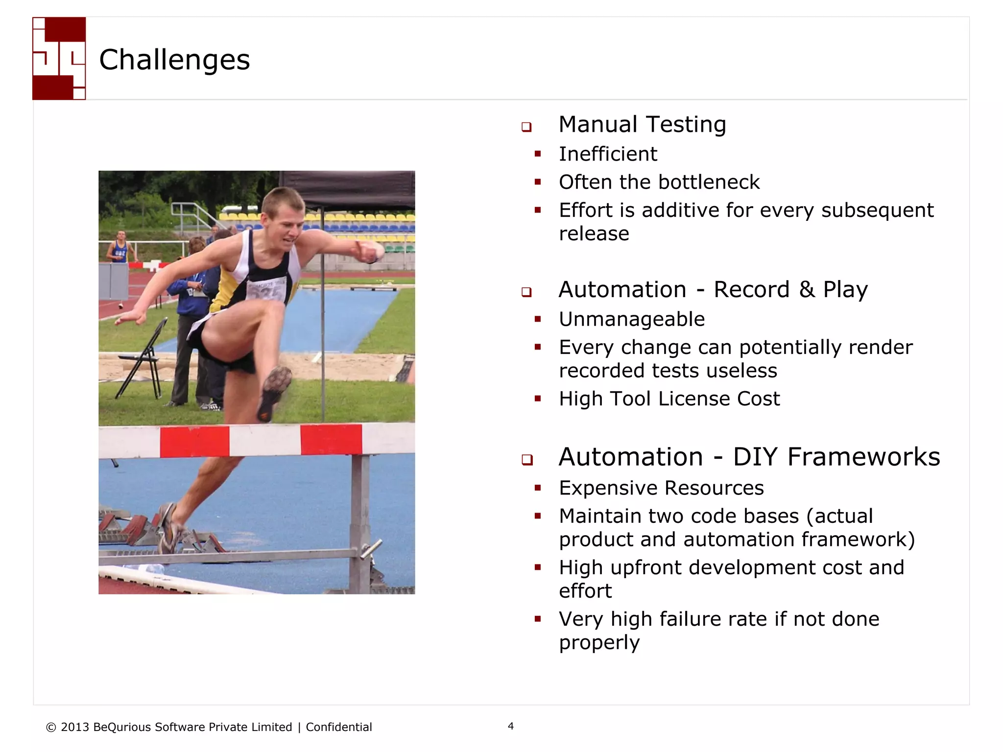© 2013 BeQurious Software Private Limited | Confidential 4
Challenges
 Manual Testing
 Inefficient
 Often the bottleneck
 Effort is additive for every subsequent
release
 Automation - Record & Play
 Unmanageable
 Every change can potentially render
recorded tests useless
 High Tool License Cost
 Automation - DIY Frameworks
 Expensive Resources
 Maintain two code bases (actual
product and automation framework)
 High upfront development cost and
effort
 Very high failure rate if not done
properly
 