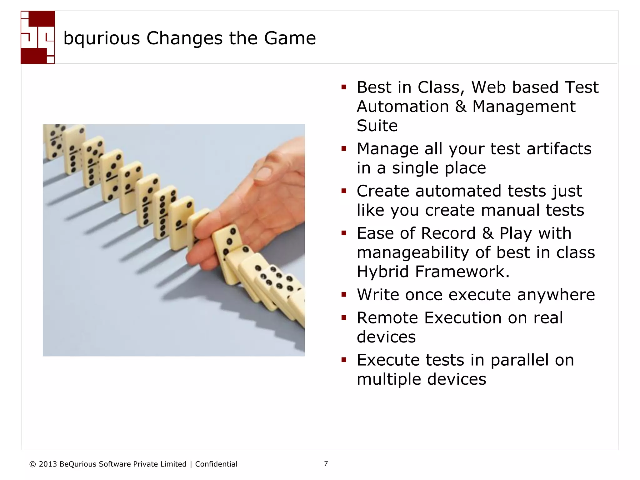 © 2013 BeQurious Software Private Limited | Confidential 7
bqurious Changes the Game
 Best in Class, Web based Test
Automation & Management
Suite
 Manage all your test artifacts
in a single place
 Create automated tests just
like you create manual tests
 Ease of Record & Play with
manageability of best in class
Hybrid Framework.
 Write once execute anywhere
 Remote Execution on real
devices
 Execute tests in parallel on
multiple devices
 
