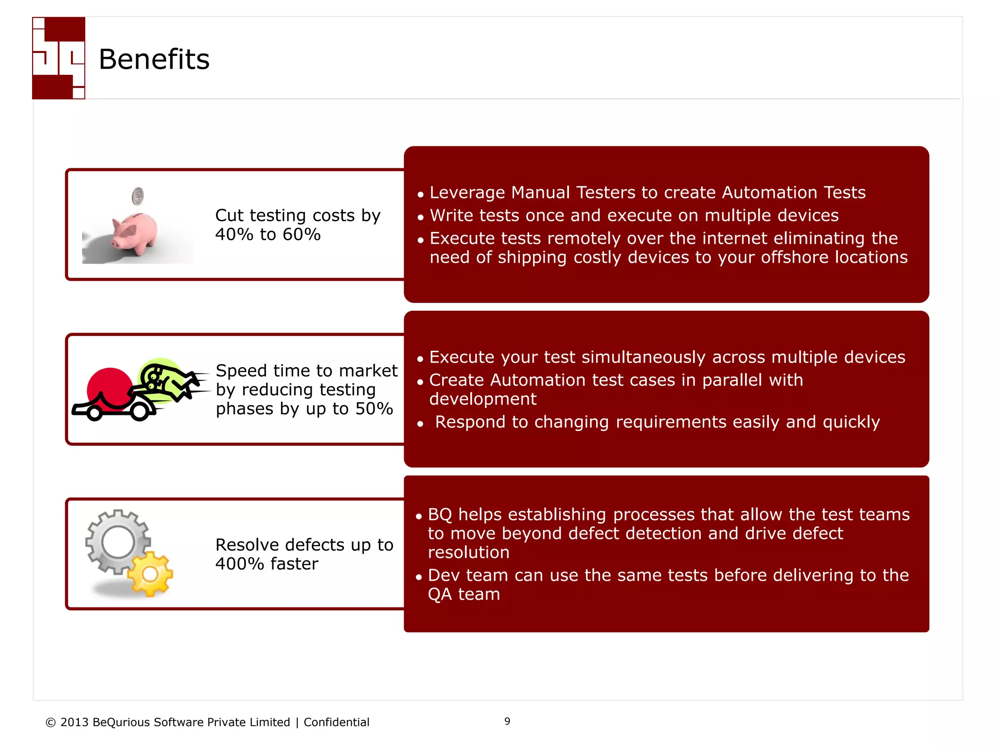 © 2013 BeQurious Software Private Limited | Confidential 9
Key Benefits
Cut testing costs by
40% to 60%
Speed time to market
by reducing testing
phases by up to 50%
Resolve defects up to
400% faster
 Leverage Manual Testers to create Automation Tests
 Write tests once and execute on multiple devices
 Execute tests remotely over the internet eliminating the
need of shipping costly devices to your offshore locations
 Execute your test simultaneously across multiple devices
 Create Automation test cases in parallel with
development
 Respond to changing requirements easily and quickly
 BQ helps establishing processes that allow the test teams
to move beyond defect detection and drive defect
resolution
 Dev team can use the same tests before delivering to the
QA team
 