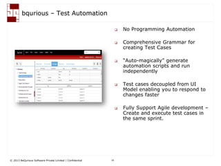 © 2013 BeQurious Software Private Limited | Confidential 16
bqurious - Analytics
 Role based Dashboard
 Comprehensive reports
 Application Health
 Quality and Defect Metrics
 RoI calculator
 Traceability Matrix
• Leadership can get the application health at a glance
• Engineers can get the detail view of execution results
• Respond to development team faster for defects, if any
How does it help me?
 