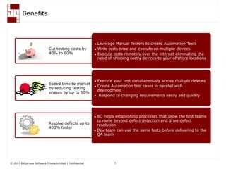 © 2013 BeQurious Software Private Limited | Confidential 9
Key Benefits
Cut testing costs by
40% to 60%
Speed time to market
by reducing testing
phases by up to 50%
Resolve defects up to
400% faster
 Leverage Manual Testers to create Automation Tests
 Write tests once and execute on multiple devices
 Execute tests remotely over the internet eliminating the
need of shipping costly devices to your offshore locations
 Execute your test simultaneously across multiple devices
 Create Automation test cases in parallel with
development
 Respond to changing requirements easily and quickly
 BQ helps establishing processes that allow the test teams
to move beyond defect detection and drive defect
resolution
 Dev team can use the same tests before delivering to the
QA team
 