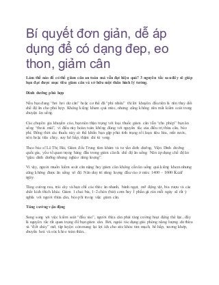 Bí quyết đơn giản, dễ áp
dụng để có dạng đep, eo
thon, giảm cân
Làm thế nào để có thể giảm cân an toàn mà vẫn đạt hiệu quả? 3 nguyên tắc sau đây sẽ giúp
bạn đạt được mục tiêu giảm cân và sở hữu một thân hình lý tưởng.
Dinh dưỡng phù hợp
Nếu bạn đang “hơi hơi dư cân” hoặc cơ thể đã “phì nhiêu” thì lời khuyên đầu tiên là nên thay đổi
chế độ ăn cho phù hợp. Không kiêng khem quá mức, nhưng cũng không nên mất kiểm soát trong
chuyện ăn uống.
Các chuyên gia khuyến cáo, bạn nên thận trọng với loại thuốc giảm cân vẫn “cho phép” bạn ăn
uống “thoải mái”, vì điều này hoàn toàn không đúng với nguyên tắc của điều trị thừa cân, béo
phì. Đồng thời các thuốc này có thể khiến bạn gặp phải tình trạng rối loạn tiêu hóa, mất nước,
nôn hoặc tiêu chảy, suy hô hấp, thậm chí tử vong.
Theo bác sĩ Lê Thị Hải, Giám đốc Trung tâm khám và tư vấn dinh dưỡng, Viện Dinh dưỡng
quốc gia, yếu tố quan trọng hàng đầu trong giảm cân là chế độ ăn uống. Nên áp dụng chế độ ăn
“giàu dinh dưỡng nhưng nghèo năng lượng”.
Vì vậy, người muốn kiểm soát cân nặng hay giảm cân không cần ăn uống quá kiêng khem nhưng
cũng không được ăn uống vô độ. Nên duy trì năng lượng đầu vào ở mức 1400 – 1600 Kcal/
ngày.
Tăng cường rau, trái cây và hạn chế các thức ăn nhanh, bánh ngọt, mỡ động vật, bia rượu và các
chất kích thích khác. Giảm 1 chai bia, 1-2 chén (bát) cơm hay 1 phần gà rán mỗi ngày sẽ rất ý
nghĩa với người thừa cân, béo phì trong việc giảm cân.
Tăng cường vận động
Song song với việc kiểm soát “đầu vào”, người thừa cân phải tăng cường hoạt động thể lực, đây
là nguyên tắc rất quan trọng để bạn giảm cân. Bởi, ngoài tác dụng giải phóng năng lượng dư thừa
và “đốt cháy” mỡ, tập luyện còn mang lại lợi ích cho sức khỏe tim mạch, hô hấp, xương khớp,
chuyển hoá và sức khỏe toàn thân...
 