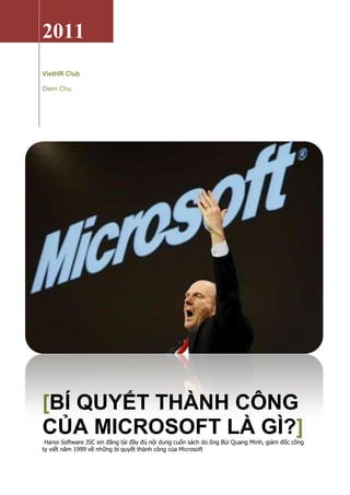 2011
VietHR Club

Diem Chu




[BÍ QUYẾT THÀNH CÔNG
CỦA MICROSOFT LÀ GÌ?]
 Hanoi Software JSC xin đăng tải đầy đủ nội dung cuốn sách do ông Bùi Quang Minh, giám đốc công
ty viết năm 1999 về những bí quyết thành công của Microsoft
 