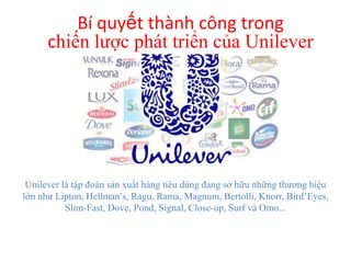 Bí quyết thành công trong
chiến lược phát triển của Unilever

Unilever là tập đoàn sản xuất hàng tiêu dùng đang sở hữu những thương hiệu
lớn như Lipton, Hellman’s, Ragu, Rama, Magnum, Bertolli, Knorr, Bird’Eyes,
Slim-Fast, Dove, Pond, Signal, Close-up, Surf và Omo...

 