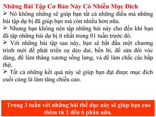 Những Bài Tập Cơ Bản Này Có Nhiều Mục Đích
 Nó không những sẽ giúp bạn tất cả những điều mà những
bài tập dự bị đã giúp bạn mà còn nhiều hơn nữa.
 Nhưng bạn không nên tập những bài này cho đến khi bạn
đã tập những bài dự bị ít nhất trong 01 tuần trước đó.
 Với những bài tập sau này, bạn sẽ bắt đầu một chương
trình mới để phát triển sự dẻo dai, bền bỉ, để sửa đổi vóc
dáng, để làm thăng xương sống lưng, và để làm chắc các bắp
thịt.
 Tất cả những kết quả này sẽ giúp bạn đạt được mục đích
cuối cùng là làm tăng chiều cao.
Trong 3 tuần với những bài thể dục này sẽ giúp bạn cao
thêm từ 2 đến 6 phân nữa.
 