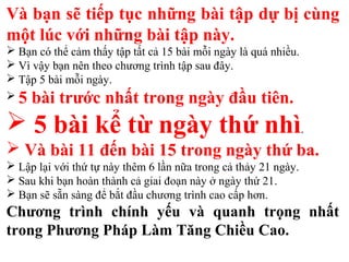 Và bạn sẽ tiếp tục những bài tập dự bị cùng
một lúc với những bài tập này.
 Bạn có thể cảm thấy tập tất cả 15 bài mỗi ngày là quá nhiều.
 Vì vậy bạn nên theo chương trình tập sau đây.
 Tập 5 bài mỗi ngày.
 5 bài trước nhất trong ngày đầu tiên.
 5 bài kể từ ngày thứ nhì.
 Và bài 11 đến bài 15 trong ngày thứ ba.
 Lập lại với thứ tự này thêm 6 lần nữa trong cả thảy 21 ngày.
 Sau khi bạn hoàn thành cả giai đoạn này ở ngày thứ 21.
 Bạn sẽ sẵn sàng để bắt đầu chương trình cao cấp hơn.
Chương trình chính yếu và quanh trọng nhất
trong Phương Pháp Làm Tăng Chiều Cao.
 