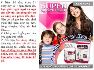  Nên nhớ rằng trong 21
ngày này và 7 ngày trước đó,
bạn phải nghỉ ngơi và ngủ
cho đầy đủ. Ăn uống đầy đủ
và uống sản phẩm đều đặn.
Nếu có thì giờ bạn nên chơi
thêm thể thao như xà đơn,
bóng chuyền, bóng rỗ, bơi
lội…….
 Chú ý và cố gắng cải tiến
vóc dáng của mình.
 Nếu bạn làm đúng những
điều này và theo sát chỉ dẫn
của chúng tôi, chiều cao của
bạn sẽ tăng lên từ 4 đến 10
phân, còn có thể cao nhiều
hơn nữa trong 12 tuần kế
đó.
 