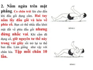 2. Nằm ngửa trên mặt
phẳng. Co chân trái lên cho đến
khi đầu gối đụng cằm. Hai tay
nắm lấy đầu gối và kéo về
phía cổ. Bạn có thể nhấc đầu khỏi
mặt đất về phía đầu gối nhưng
đừng nhấc vai. Khi cằm đã
đụng cổ, giữ nguyên tư thế này
trong vài giây rồi trở lại tư thế
ban đầu. Làm giống như vậy với
chân kia. Tập mỗi chân 10
lần.
 