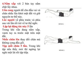 4.Nằm xấp với 2 bàn tay nắm
chặt lấy nhau.
Uốn cong người để cho đầu vai và
chân nhấc lên khỏi mặt đất và giữ
nguyên tư thế này.
Lắc người về phía trước và phía
sau vài lần rồi trở về tư thế nghỉ.
Lặp lại động tác này 5 lần
Trong khi vẫn đang nằm xấp,
vươn tay ra trước mặt trên mặt
đất.
Nhấc chân lên thay đổi chân mà
không cong đầu gối.
Tập mỗi chân 5 lần. Trong khi
tập nếu thấy mỏi thì ngừng lại
nghỉ một lát rồi tập tiếp.
 