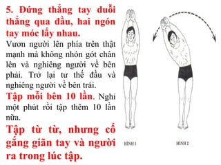 5. Đứng thẳng tay duỗi
thẳng qua đầu, hai ngón
tay móc lấy nhau.
Vươn người lên phía trên thật
mạnh mà không nhón gót chân
lên và nghiêng người về bên
phải. Trở lại tư thế đầu và
nghiêng người về bên trái.
Tập mỗi bên 10 lần. Nghỉ
một phút rồi tập thêm 10 lần
nữa.
Tập từ từ, nhưng cố
gắng giãn tay và người
ra trong lúc tập.
 