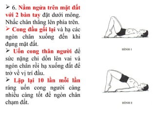  6. Nằm ngửa trên mặt đất
với 2 bàn tay đặt dưới mông.
Nhấc chân thẳng lên phía trên.
 Cong đầu gối lại và hạ các
ngón chân xuống đến khi
đụng mặt đất.
 Uốn cong thân người để
sức nặng chỉ dồn lên vai và
ngón chân rồi hạ xuống đất để
trở về vị trí đầu.
 Lặp lại 10 lần mỗi lần
ráng uốn cong người càng
nhiều càng tốt để ngón chân
chạm đất.
 