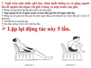 7. Ngồi trên một chiếc ghế lớn, chân duỗi thẳng ra và gồng người
lên để người chỉ chạm với ghế ở lưng và mặt trước của ghế.
 Mông của bạn phải tựa lên phía trước của nệm ngồi.
 Ngả người từ từ về phía trước và kéo đầu gối lên tới ngực một lúc.
 Dùng tay để giúp kéo đầu gối lên phía ngực bằng cách khoanh tay trước đầu gối và kéo về
phía bạn.
 Thở đều hòa trong khi tập.
 Hạ chân xuống và trở về tư thế ban đầu.
 Lặp lại động tác này 5 lần.
 