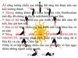 Ai cũng tưởng chiều cao không thể tăng lên được nữa sau
tuổi trưởng thành.
 Nhưng những khám phá khoa học của viện Smithsonian
mới đây đã chứng tỏ đây là một thành kiến sai lầm.
 Bạn có thể tăng chiều cao của mình lên cho đến năm 40
tuổi, hay già hơn nữa.
 Bạn có thể tăng chiều cao của mình một cách khoa học và
an toàn
“Bằng phương pháp của HEIGHT RESEARCH
INSTITUTE, phương pháp mới được phổ biến rộng rãi ở
Hòa Kỳ và các nước Châu Âu.
Đây là cơ hội để tăng chiều cao của mình lên và làm ngạc
nhiên những người xung quanh.
 