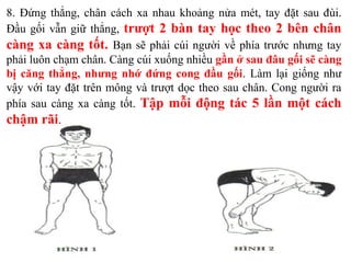 8. Đứng thẳng, chân cách xa nhau khoảng nửa mét, tay đặt sau đùi.
Đầu gối vẫn giữ thẳng, trượt 2 bàn tay học theo 2 bên chân
càng xa càng tốt. Bạn sẽ phải cúi người về phía trước nhưng tay
phải luôn chạm chân. Càng cúi xuống nhiều gần ở sau đâu gối sẽ càng
bị căng thẳng, nhưng nhớ đứng cong đầu gối. Làm lại giống như
vậy với tay đặt trên mông và trượt dọc theo sau chân. Cong người ra
phía sau càng xa càng tốt. Tập mỗi động tác 5 lần một cách
chậm rãi.
 