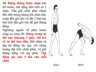 10. Đứng thẳng bước chân trái
tới trước, sức nặng dồn trên cả 2
chân. Vẫn giữ chân phải chạm
đất, dồn trọng lượng lên chân trái,
cong đầu gối trái và đặt 2 bàn tay
trái trên đầu gối trái để giữ thăng
bằng.
Nghiêng người về phía trước
càng xa càng tốt. Đứng trong tư
thế này khoảng 3 giây, rồi trở
về tư thế ban đầu. Đổi chân và
tập lại động tác này với trọng
lượng đặt trên chân phải, và giữ
thăng bằng với tay phải. Tập
động tác này 5 lần cho mỗi
chân
 
