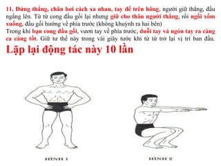 11. Đứng thẳng, chân hơi cách xa nhau, tay để trên hông, người giữ thẳng, đầu
ngẩng lên. Từ từ cong đầu gối lại nhưng giữ cho thân người thẳng, rồi ngồi xổm
xuống, đầu gối hướng về phía trước (không khuỳnh ra hai bên)
Trong khi bạn cong đầu gối, vươn tay về phía trước, duỗi tay và ngón tay ra càng
ca càng tốt. Giữ tư thế này trong vài giây tước khi từ từ trở lại vị trí ban đầu.
Lặp lại động tác này 10 lần
 
