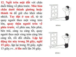 12. Ngồi trên mặt đất với chân
duỗi thẳng về phía trước. Móc bàn
chân dưới thành giường hoặc
thành tủ để giữ cho khỏi nhúc
nhích. Tay đặt ở sau cổ, từ từ
quay người theo một vòng tròn
lớn, quay thân người trên về
phía trước, về phía sau, bên phải,
bên trái, càng xa càng tốt, quay
người theo một vòng tròn càng lớn
càng tốt, rồi đổi chiều. Lặp lại
động tác này trong 30 giây, nghĩ
15 giây, lập lại trong 30 giây, nghỉ
15 giây,vv...6 lần mỗi lần 30 giây.
 