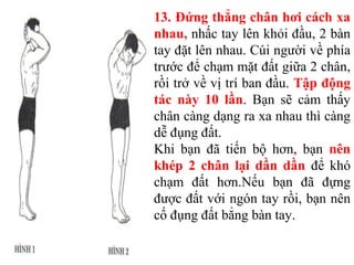 13. Đứng thẳng chân hơi cách xa
nhau, nhấc tay lên khỏi đầu, 2 bàn
tay đặt lên nhau. Cúi người về phía
trước để chạm mặt đất giữa 2 chân,
rồi trở về vị trí ban đầu. Tập động
tác này 10 lần. Bạn sẽ cảm thấy
chân càng dạng ra xa nhau thì càng
dễ đụng đất.
Khi bạn đã tiến bộ hơn, bạn nên
khép 2 chân lại dần dần để khó
chạm đất hơn.Nếu bạn đã đựng
được đất với ngón tay rồi, bạn nên
cố đụng đất bẳng bàn tay.
 