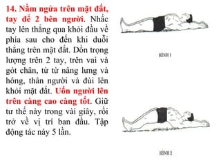 14. Nằm ngửa trên mặt đất,
tay để 2 bên người. Nhấc
tay lên thẳng qua khỏi đầu về
phía sau cho đến khi duỗi
thẳng trên mặt đất. Dồn trọng
lượng trên 2 tay, trên vai và
gót chân, từ từ nâng lưng và
hông, thân người và đùi lên
khỏi mặt đất. Uốn người lên
trên càng cao càng tốt. Giữ
tư thế này trong vài giây, rồi
trở về vị trí ban đầu. Tập
động tác này 5 lần.
 