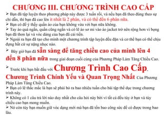 CHƯƠNG III. CHƯƠNG TRÌNH CAO CẤP
 Bạn đã tập luyện theo phương pháp này được 3 tuần rồi, và nếu bạn đã theo đúng theo sự
chỉ dẫn, thì bạn đã cao lên ít nhất là 2 phân, và có thể đến 6 phân nữa.
 Bạn có để ý thấy quần áo của bạn không vừa với bạn nữa không.
 Tay áo quá ngắn, quần cũng ngắn và có lẽ áo sơ mi vào áo jacket trở nên rộng hơn vì bọng
bạn đã thon lại và vóc dáng của bạn đã cải tiến.
 Ngoài ra bạn đã tạo cho mình một chương trình tập luyện đều đặn và cơ thể bạn có thể chịu
đựng bất cứ sự nặng nhọc nào.
 Bây giờ bạn đã sẵn sàng để tăng chiều cao của mình lên 4
đến 8 phân nữa trong giai đoạn cuối cùng của Phương Pháp Làm Tăng Chiều Cao.

Trước khi bạn bắt đầu với Chương Trình Cao Cấp,
Chương Trình Chính Yếu và Quan Trọng Nhất Của Phương
Pháp Làm Tăng Chiều Cao.
 Bạn có lẽ thắc mắc là bạn sẽ phải bỏ ra bao nhiêu tuần cho bài tập thể dục trong chương
trình này.
 Không có 1 câu trả lời nào duy nhất cho câu hỏi này bời vì tất cả đều tùy ở bạn và tùy
chiều cao bạn mong muốn.
 Nó còn tùy bạn muốn giữ vóc dạng mới mà bạn đã tốn bao công sức để có được trong bao
lâu.
 