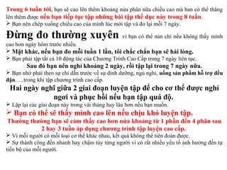 Trong 6 tuần tới, bạn sẽ cao lên thêm khoảng nửa phân nữa chiều cao mà ban có thể thăng
lên thêm được nếu bạn tiếp tục tập những bài tập thể dục này trong 8 tuần.
 Bạn nên chép xuống chiều cao của mình lúc mới tập và đo lại mỗi 7 ngày.
Đừng đo thường xuyên vì bạn có thể nản chí nếu không thấy mình
cao hơn ngày hôm trước nhiều.
 Mặt khác, nếu bạn đo mỗi tuần 1 lần, tôi chắc chắn bạn sẽ hài lòng.
 Bạn phải tập tất cả 10 động tác của Chương Trình Cao Cấp trong 7 ngày liên tục.
Sau đó bạn nên nghỉ khoảng 2 ngày, rồi tập lại trong 7 ngày nữa.
 Bạn nhớ phải theo sự chỉ dẫn trước về sự dinh dưỡng, ngủ nghỉ, uống sản phẩm hỗ trợ đều
đặn…..trong khi tập chương trình cao cấp.
Hai ngày nghĩ giữa 2 giai đoạn luyện tập để cho cơ thể được nghỉ
ngơi và phục hồi nếu bạn tập quá độ.
 Lặp lại các giai đoạn này trong vài tháng hay lâu hơn nếu bạn muốn.
 Bạn có thể sẽ thấy mình cao lên nếu chịu khó luyện tập.
Thường thường bạn sẽ cảm thấy cao hơn nửa khoảng từ 1 phần đến 4 phân sau
2 hay 3 tuần áp dụng chương trình tập luyện cao cấp.
 Vì mỗi người có mỗi loại cơ thể khác nhau, kết quả không thể tiên đoán được.
 Sự thành công đến nhanh hay chậm tùy từng người vì có rất nhiều yếu tố ảnh hưởng đến tự
tiến bộ của mỗi người.
 