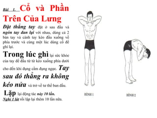 Bài 1. Cổ và Phần
Trên Của Lưng
Đặt thẳng tay đặt ở sau đầu và
ngón tay đan lại với nhau, dùng cả 2
bàn tay và cánh tay kéo đầu xuống về
phía trước và cùng một lúc dùng cổ để
ghì lại.
Trong lúc ghì lại sức khỏe
của tay để đầu từ từ kéo xuống phía dưới
cho đến khi đụng cằm đụng ngực. Tay
sau đó thẳng ra không
kéo nửa và trở về tư thế ban đầu.
Lặp lại động tác này 10 lần.
Nghỉ 1 lát rồi lập lại thêm 10 lần nữa.
 