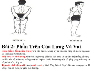 Bài 2: Phần Trên Của Lưng Và Vai.
Đứng thẳng, đầu ngẩng lên tay ở 2 bên người. Mang tay ra phía sau lưng và móc 2 ngón cái
lại với nhau ở dưới hông.
Đây là vị trí khởi động. Giữ cho 2 ngón tay cái móc với nhau và tay cho thật thẳng di động
vai lên trên về phía sau, xuống dưới và ra phía trước theo vòng tròn cố gắng quay vai càng xa
về phía trước càng tốt.
Tập một cách chậm rãi và nên nhớ là vai phải di động hết cỡ. Tập 3 lần mỗi lần quay vai 10
vòng. Bạn có thể nghĩ giữa mỗi lần tập.
 