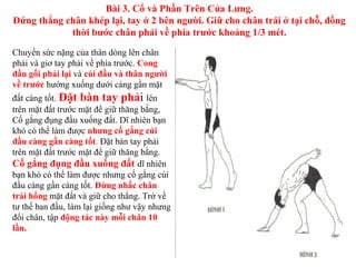 Chuyển sức nặng của thân dòng lên chân
phải và giơ tay phải về phía trước. Cong
đầu gối phải lại và cúi đầu và thân người
về trước hướng xuống dưới càng gần mặt
đất càng tốt. Đặt bàn tay phải lên
trên mặt đất trước mặt để giữ thăng bằng,
Cố gắng đụng đầu xuống đất. Dĩ nhiên bạn
khó có thể làm được nhưng cố gắng cúi
đầu càng gần càng tốt. Đặt bàn tay phải
trên mặt đất trước mặt để giữ thăng bằng.
Cố gắng đụng đầu xuống đất dĩ nhiên
bạn khó có thể làm được nhưng cố gắng cúi
đầu càng gần càng tốt. Đừng nhấc chân
trái hổng mặt đất và giữ cho thẳng. Trở về
tư thế ban đầu, làm lại giống như vậy nhưng
đổi chân, tập động tác này mỗi chân 10
lần.
Bài 3. Cổ và Phần Trên Của Lưng.
Đứng thẳng chân khép lại, tay ở 2 bên người. Giữ cho chân trái ở tại chỗ, đồng
thời bước chân phải về phía trước khoảng 1/3 mét.
 