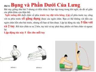 Bài 6: Bụng và Phần Dưới Của Lưng.
Bài này giống như bài 5 nhưng có điều khác là bạn tập trung trong khi ngồi, do đó sẽ giãn
các phần khác của thân thể.
Ngồi xuống đất duỗi chân về phía trước tay đặt trên hông. Cúi về phía trước tay cũng
với ra phía trước cố gắng đụng được các ngón chân. Bạn có thể không với đến các
ngón chân liền như bài trước, nhưng rồi bạn sẽ làm được. Lặp lại động tác này 5 lần với
cả 2 tay. Rồi kéo chân ra xa 2 bên, tay trái và tay phải thay phiên với bàn chân và ngược
lại.
Lập động tác này 5 lần cho mỗi tay
 
