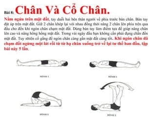Bài 8: Chân Và Cổ Chân.
Nằm ngửa trên mặt đất, tay duỗi hai bên thân người về phía trước bàn chân. Bàn tay
đặt úp trên mặt đất. Giữ 2 chân khép lại với nhau đồng thời nâng 2 chân lên phía trên qua
đầu cho đến khi ngón chân chạm mặt đất. Dùng bàn tay làm điểm tựa để giúp nâng chân
lên cao và nâng hông hổng mặt đất. Trong vài ngày đầu bạn không cần phải đụng chấn đến
mặt đất. Tuy nhiên cố gắng để ngón chân càng gần mặt đất càng tốt. Khi ngón chân đã
chạm đất ngừng một lát rồi từ từ hạ chân xuống trở về lại tư thế ban đầu, tập
bài này 5 lần.
 