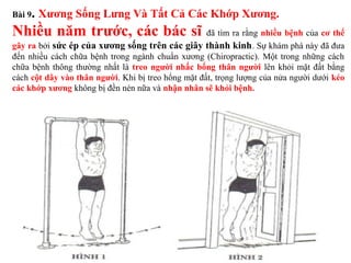 Bài 9. Xương Sống Lưng Và Tất Cả Các Khớp Xương.
Nhiều năm trước, các bác sĩ đã tìm ra rằng nhiều bệnh của cơ thể
gây ra bởi sức ép của xương sống trên các giây thành kinh. Sự khám phá này đã đưa
đến nhiều cách chữa bệnh trong ngành chuẩn xương (Chiropractic). Một trong những cách
chữa bệnh thông thường nhất là treo người nhấc bổng thân người lên khỏi mặt đất bằng
cách cột dây vào thân người. Khi bị treo hổng mặt đất, trọng lượng của nửa người dưới kéo
các khớp xương không bị đền nén nữa và nhận nhân sẽ khỏi bệnh.
 