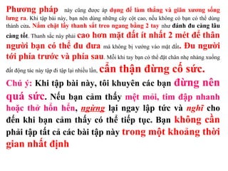 Phương pháp này cũng được áp dụng để làm thẳng và giãn xương sống
lưng ra. Khi tập bài này, bạn nên dùng những cây cột cao, nếu không có bạn có thể dùng
thành cửa. Nắm chặt lấy thanh sắt treo ngang bằng 2 tay như đánh đu càng lâu
càng tốt. Thanh sắc này phải cao hơn mặt đất ít nhất 2 mét để thân
người bạn có thể đu đưa mà không bị vướng vào mặt đất. Đu người
tới phía trước và phía sau. Mỗi khi tay bạn có thể đặt chân nhẹ nhàng xuống
đất động tác này tập đi tập lại nhiều lần, cẩn thận đừng cố sức.
Chú ý: Khi tập bài này, tôi khuyên các bạn đừng nên
quá sức. Nếu bạn cảm thấy mệt mỏi, tim đập nhanh
hoặc thở hổn hển, ngừng lại ngay lập tức và nghĩ cho
đến khi bạn cảm thấy có thể tiếp tục. Bạn không cần
phải tập tất cả các bài tập này trong một khoảng thời
gian nhất định
 