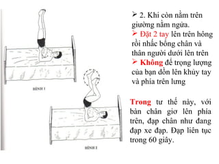  2. Khi còn nằm trên
giường nằm ngửa.
 Đặt 2 tay lên trên hông
rồi nhấc bổng chân và
thân người dưới lên trên
 Không để trọng lượng
của bạn dồn lên khủy tay
và phía trên lưng
Trong tư thế này, với
bàn chân giơ lên phía
trên, đạp chân như đang
đạp xe đạp. Đạp liên tục
trong 60 giây.
 