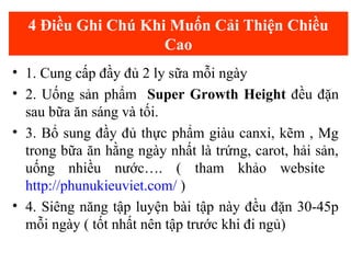 4 Điều Ghi Chú Khi Muốn Cải Thiện Chiều
Cao
• 1. Cung cấp đầy đủ 2 ly sữa mỗi ngày
• 2. Uống sản phẩm Super Growth Height đều đặn
sau bữa ăn sáng và tối.
• 3. Bổ sung đầy đủ thực phẩm giàu canxi, kẽm , Mg
trong bữa ăn hằng ngày nhất là trứng, carot, hải sản,
uống nhiều nước…. ( tham khảo website
http://phunukieuviet.com/ )
• 4. Siêng năng tập luyện bài tập này đều đặn 30-45p
mỗi ngày ( tốt nhất nên tập trước khi đi ngủ)
 