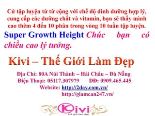 Cứ tập luyện từ từ cộng với chế độ dinh dưỡng hợp lý,
cung cấp các dưỡng chất và vitamin, bạn sẽ thấy mình
cao thêm 4 đến 10 phân trong vòng 10 tuần tập luyện.
Super Growth Height Chúc bạn có
chiều cao lý tưởng.
 