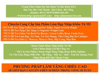 Trung Tâm Chăm Sóc Sức Khỏe Và Sắc Khỏe KivI
Địa Chỉ: 80A Núi Thành - Hải Châu - Đà Nẵng.
- Hotline: 05117.307979/0909.465.445
- Website:http://giamcan247.com/ http://phunukieuviet.com
Trung Tâm Chăm Sóc Sức Khỏe Và Sắc Khỏe KivI
Địa Chỉ: 80A Núi Thành - Hải Châu - Đà Nẵng.
- Hotline: 05117.307979/0909.465.445
- Website:http://giamcan247.com/ http://phunukieuviet.com
Chuyên Cung Cấp Sản Phẩm Làm Đẹp Nhập Khẩu Từ Mỹ
-TPCN Hỗ Trợ Tăng Chiều Cao Superior Taller, Super Growth Height
- TPCN Hỗ Trợ Tăng Cân Tăng Cơ Superior Weight Gain
- TPCN Hỗ Trợ Giảm Cân Bưởi Fat Burner, Green Coffee Bean, Carbo Free...
- TPCN Hỗ Trợ Làm Đẹp, Trị Nám, Trị Tàn Nhang, Viên Uống Đẹp Da Collagen
- TPCN Hỗ Trợ Sinh Lý Mens.ex, Mens.ex Max, Mọc Long, Mọc Râu
- Hàng Chính Hãng Nhập Khẩu Từ Mỹ
- Tem Chống Hàng Giả Bộ Công An
- Mã Cào Sản Phẩm Chứng Nhận Hàng Nhập Được Kiểm Nghiệm
- Tư Vân Giao Hàng Miễn Phí – Đà Nẵng – Hội An – Huế - Tam Kỳ Quảng Nam
- Nhận Hàng Rồi Mới Thanh Toán.
- Hàng Chính Hãng Nhập Khẩu Từ Mỹ
- Tem Chống Hàng Giả Bộ Công An
- Mã Cào Sản Phẩm Chứng Nhận Hàng Nhập Được Kiểm Nghiệm
- Tư Vân Giao Hàng Miễn Phí – Đà Nẵng – Hội An – Huế - Tam Kỳ Quảng Nam
- Nhận Hàng Rồi Mới Thanh Toán.
PHƯƠNG PHÁP LÀM TĂNG CHIỀU CAO
SẼ GIÚP BẠN CAO LÊN 4 ĐẾN 10 PHÂN TRONG VÒNG 10 TUẦN
 