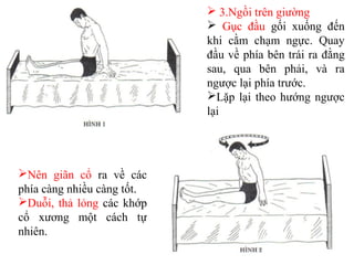  3.Ngồi trên giường
 Gục đầu gối xuống đến
khi cằm chạm ngực. Quay
đầu về phía bên trái ra đằng
sau, qua bên phải, và ra
ngược lại phía trước.
Lặp lại theo hướng ngược
lại
Nên giãn cổ ra về các
phía càng nhiều càng tốt.
Duỗi, thả lỏng các khớp
cổ xương một cách tự
nhiên.
 