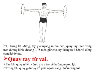 4. Trong khi đứng, tay giơ ngang ra hai bên, quay tay theo vòng
tròn đường kính khoảng 0,75 mét, giữ cho tay thẳng ra 2 bên và đừng
cong khủy tay.
Quay tay từ vai.
Sau khi quay nhiều vòng, quay tay về hướng ngược lại.
Trong khi quay giãn tay về phía ngoài càng nhiều càng tốt.
 