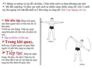  Bắt đầu tập bằng cách quay
nửa thân người trên về bên trái rồi về
bên phải.
Giữ tay cho thẳng. Tiếp tục quay
sang bên phải rồi bên trái, rồi phải rồi
trái…
 Tập tự nhiên và liên tục.
Trong khi quay,
duỗi tay về phía ngoài và quay thân
người về mỗi bên càng xa càng tốt.
Tiếp tục động tác ngày
trong 60 giây, rồi nắm 2 bàn tay lại
với nhau đặt ở sau cổ, lại tiếp tục quay
sang hai bên thêm 60 giây nữa.
5. Đứng xa tường và các đồ vật khác, 2 bàn chân cách xa nhau khoảng nửa mét
. Đề đầu nghiêng về phía sau một cách tự nhiên càng nhiều càng tốt. Giơ 2 cánh
tay lên ngang với mặt đất duỗi ra 2 bên càng xa càng tốt. Giữ 2 tay ngang với vai.
 