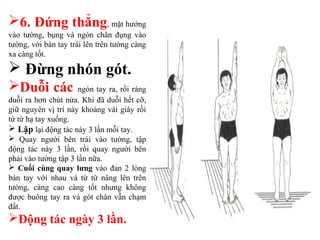 6. Đứng thẳng, mặt hướng
vào tường, bụng và ngón chân đụng vào
tường, với bàn tay trái lên trên tường càng
xa càng tốt.
 Đừng nhón gót.
Duỗi các ngón tay ra, rồi ráng
duỗi ra hơn chút nửa. Khi đã duỗi hết cỡ,
giữ nguyên vị trí này khoảng vài giây rồi
từ từ hạ tay xuống.
 Lặp lại động tác này 3 lần mỗi tay.
 Quay người bên trái vào tường, tập
động tác này 3 lần, rồi quay người bên
phải vào tường tập 3 lần nữa.
 Cuối cùng quay lưng vào đan 2 lòng
bàn tay với nhau và từ từ nâng lên trên
tường, càng cao càng tốt nhưng không
được buông tay ra và gót chân vẫn chạm
đất.
Động tác ngày 3 lần.
 