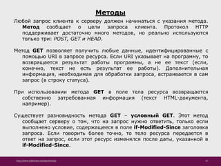 http://www.slideshare.net/IgorShkulipa 10
Методы
Любой запрос клиента к серверу должен начинаться с указания метода.
Метод сообщает о цели запроса клиента. Протокол HTTP
поддерживает достаточно много методов, но реально используются
только три: POST, GET и HEAD.
Метод GET позволяет получить любые данные, идентифицированные с
помощью URI в запросе ресурса. Если URI указывает на программу, то
возвращается результат работы программы, а не ее текст (если,
конечно, текст не есть результат ее работы). Дополнительная
информация, необходимая для обработки запроса, встраивается в сам
запрос (в строку статуса).
При использовании метода GET в поле тела ресурса возвращается
собственно затребованная информация (текст HTML-документа,
например).
Существует разновидность метода GET – условный GET. Этот метод
сообщает серверу о том, что на запрос нужно ответить, только если
выполнено условие, содержащееся в поле if-Modified-Since заголовка
запроса. Если говорить более точно, то тело ресурса передается в
ответ на запрос, если этот ресурс изменялся после даты, указанной в
if-Modified-Since.
 