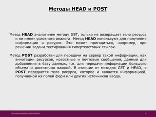 http://www.slideshare.net/IgorShkulipa 11
Методы HEAD и POST
Метод HEAD аналогичен методу GET, только не возвращает тело ресурса
и не имеет условного аналога. Метод HEAD используют для получения
информации о ресурсе. Это может пригодиться, например, при
решении задачи тестирования гипертекстовых ссылок.
Метод POST разработан для передачи на сервер такой информации, как
аннотации ресурсов, новостные и почтовые сообщения, данные для
добавления в базу данных, т.е. для передачи информации большого
объема и достаточно важной. В отличие от методов GET и HEAD, в
POST передается тело ресурса, которое и является информацией,
получаемой из полей форм или других источников ввода.
 