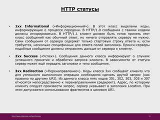 http://www.slideshare.net/IgorShkulipa 13
HTTP статусы
• 1xx Informational («Информационный»). В этот класс выделены коды,
информирующие о процессе передачи. В HTTP/1.0 сообщения с такими кодами
должны игнорироваться. В HTTP/1.1 клиент должен быть готов принять этот
класс сообщений как обычный ответ, но ничего отправлять серверу не нужно.
Сами сообщения от сервера содержат только стартовую строку ответа и, если
требуется, несколько специфичных для ответа полей заголовка. Прокси-серверы
подобные сообщения должны отправлять дальше от сервера к клиенту.
• 2xx Success («Успех»). Сообщения данного класса информируют о случаях
успешного принятия и обработки запроса клиента. В зависимости от статуса
сервер может ещё передать заголовки и тело сообщения.
• 3xx Redirection («Перенаправление»). Коды класса 3xx сообщают клиенту что
для успешного выполнения операции необходимо сделать другой запрос (как
правило по другому URI). Из данного класса пять кодов 301, 302, 303, 305 и 307
относятся непосредственно к перенаправлениям (редирект). Адрес, по которому
клиенту следует произвести запрос, сервер указывает в заголовке Location. При
этом допускается использование фрагментов в целевом URI.
 